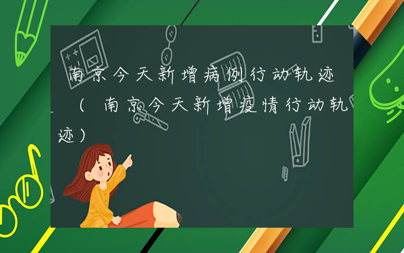 南京今天新增病例行动轨迹 (南京今天新增疫情行动轨迹)